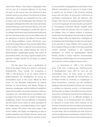 10
artist Ernest Breleur, which depict radiographic films
and are part of a universal reflection on the body
and pain. In the second case, the reference to local
cultural content is very diverse. The elements of native
Amerindian symbolism are integrated into the work
of artists such as the Guadeloupian Rico Roberto. The
newspaper wall-tapestries of the old creole cabins have
inspired Martinican artist Geneviève Moures, who uses
pictures taken from newspapers to create the colors of
his collages. Martinician artist Christian Bertin discusses
the hurt and internal pain that are the diffuse relics of
the experience of slavery ( the “Blesse”). The founders
of the Negro-Caribbean school, Martinician Louis
Laouchez et Serge Hélénon, bring out the hidden Africa
in their creation. There is a general move among many
artists to explore their cultural identity. The work of
Michel Rovelas, Guadeloupian painter and creator of
monumental works, was long a signal example of this
approach, though recently he has begun to explore
other themes.
The last years have seen a proliferation of
artists in the region, thanks to a series of institutional
developments. These include the re-opening in
1984 in Fort-de-France of an art school aimed at
Antillo-Guyanese, the development of courses by
municipalities (such as the course offered by René
Louise for the Municipal Department of Cultural
Activities of Fort-de-France, and Michel Rovelas in
Lamentin, Guadeloupe), and the holding of exhibitions
supported by public and private institutions (Clement
Foundation, etc.). This effervescence nevertheless runs
up against the limits of the art market in Martinique,
Guadeloupe, Guiana and the difficulty of integrating
into the French circuit, where an exotic perception of
the Antilles feeds a misunderstanding of the region’s
artistic creation. The result is that some artists in the
French Antilles and Guiana are beginning to look to
another elsewhere, that of North America. Some, such
as Martinician artist Chantal Charron, attempt to their
en scène des films radiographiques et participent d’une
réflexion universelle sur le corps et sa douleur. Dans
le second cas, les renvois à des contenus culturels
locaux sont très divers. Ils concernent, notamment, la
symbolique amérindienne, dont des éléments sont
intégrés dans l’œuvre du guadeloupéen Rico Roberto,
ou encore les tapissages des cases de jadis, qui inspirent
la martiniquaise Geneviève Moures, laquelle utilise
des photos tirées de journaux pour les couleurs de
ses collages. Dans un registre similaire, le plasticien
martiniquais Christian Bertin traite de la Blesse, douleur
interne, reliquat diffus de l’expérience esclavagiste. Et
les fondateurs de l’école Négro-Caraibe, les martiniquais
Louis Laouchez et Serge Hélénon, font ressurgir dans
leurs créations l’Afrique occultée. D’une façon générale,
nombre d’artistes s’attachent à des recherches
identitaires. Le travail du guadeloupéen Michel
Rovelas, peintre et auteur d’œuvres monumentales,
fut longtemps emblématique de cet investissement-là,
avant qu’il ne se mette à explorer d’autres voies.
La réouverture en 1984 à Fort de-France
d’une école d’art à l’adresse des Antillo-Guyanais,
le développement d’une offre de cours par des
municipalités (cours de René Louise au Service
municipal d’action culturelle de Fort-de-France, ou
de Michel Rovelas au Lamentin, en Guadeloupe), la
tenue d’expositions soutenues par des institutions
publiques et privées (Fondation Clément, etc.), tout cela
a contribué ces dernières années à un foisonnement
d’artistesdanscesrégions.Cetteeffervescenceseheurte
néanmoins aux limites du marché de l’art en Martinique,
Guadeloupe, Guyane et à la difficulté d’intégrer le
circuit français, où la méconnaissance des créateurs
en question se nourrit d’une vision exotique de ces
derniers.Sefaitalorsjourdanslesmilieuxartistiquesdes
Antilles et de la Guyane françaises, un désir de prendre
un autre large, celui de l’Amérique du nord. D’aucuns,
comme la plasticienne martiniquaise Chantal Charron,
tentent d’y diffuser leurs œuvres tout en demeurant au
 