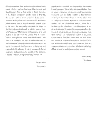 11
diffuse their work their while remaining in the home
country. Others, such as Martinican Marc Latamie and
Guadeloupian Thierry Alet, settle in North America.
In the highly competitive artistic world of the U.S.,
the outcome of this step is uncertain. But success is
possible. The trajectory of Martinican Henri Marie-Rose
attests to this. Born in 1922 in François (in the south
of the island), he was taught painting in the 1940s by
the French Orientalist Joseph of Nézière (one of those
who “awakened” Martinicans in the pictorial arts) and
studied at the School of the Applied Arts of Fort-de-
France. After spending some time in North Africa and
France, he moved to San Francisco where he lived for
58 years, before dying there in 2010. Little known in his
island, he acquired significant fame in California, and
especially in his adopted city, and won awards for his
sculptures and paintings. He taught at the California
School of Fine Arts, living comfortably from his art.
Gerry L’Etang
Ethnologist
pays. D’autres, comme le martiniquais Marc Latamie ou
le guadeloupéen Thierry Alet, s’installent là-bas. Dans
un univers étatsunien très concurrentiel, l’aventure est
incertaine. Mais elle reste possible. La trajectoire du
martiniquais Henri Marie-Rose en atteste. Né en 1922
au François (sud de l’île), formé à la peinture dans les
années 1940 par l’orientaliste français Joseph de la
Nézière (un des «  éveilleurs  » des Martiniquais à l’art
pictural), élève de l’école des Arts Appliqués de Fort-de-
France, il se fixa, après des séjours en Afrique du nord
et en France, à San-Francisco où il vécut 58 ans, avant
d’y décéder en 2010. Peu connu dans son île, il acquit
en Californie, et singulièrement dans sa ville d’adoption,
une renommée appréciable, obtint des prix pour ses
sculptures et peintures, enseigna à la California School
of Fine Arts, vécut confortablement de son art.
Gerry L’Etang
Ethnologue
 