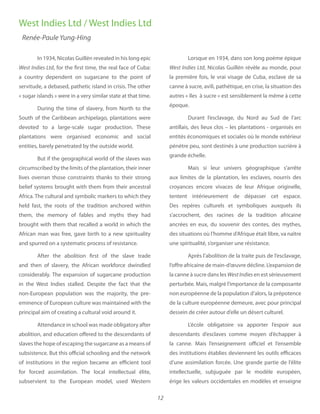 12
In 1934, Nicolas Guillén revealed in his long epic
West Indies Ltd, for the first time, the real face of Cuba:
a country dependent on sugarcane to the point of
servitude, a debased, pathetic island in crisis. The other
« sugar islands » were in a very similar state at that time.
During the time of slavery, from North to the
South of the Caribbean archipelago, plantations were
devoted to a large-scale sugar production. These
plantations were organised economic and social
entities, barely penetrated by the outside world.
But if the geographical world of the slaves was
circumscribed by the limits of the plantation, their inner
lives overran those constraints thanks to their strong
belief systems brought with them from their ancestral
Africa. The cultural and symbolic markers to which they
held fast, the roots of the tradition anchored  within
them, the memory of fables and myths they had
brought with them that recalled a world in which the
African man was free, gave birth to a new spirituality
and spurred on a systematic process of resistance.
After the abolition first of the slave trade
and then of slavery, the African workforce  dwindled
considerably. The expansion of sugarcane production
in the West Indies stalled. Despite the fact that the
non-European population was the majority, the pre-
eminence of European culture was maintained with the
principal aim of creating a cultural void around it.
Attendance in school was made obligatory after
abolition, and education offered to the descendants of
slaves the hope of escaping the sugarcane as a means of
subsistence. But this official schooling and the network
of institutions in the region became an efficient tool
for forced assimilation. The local intellectual élite,
subservient to the European  model, used Western
Lorsque en 1934, dans son long poème épique
West Indies Ltd, Nicolas Guillén révèle au monde, pour
la première fois, le vrai visage de Cuba, esclave de sa
canne à sucre, avili, pathétique, en crise, la situation des
autres « îles à sucre » est sensiblement la même à cette
époque.
Durant l’esclavage, du Nord au Sud de l’arc
antillais, des lieux clos – les plantations - organisés en
entités économiques et sociales où le monde extérieur
pénètre peu, sont destinés à une production sucrière à
grande échelle.
Mais si leur univers géographique s’arrête
aux limites de la plantation, les esclaves, nourris des
croyances encore vivaces de leur Afrique originelle,
tentent intérieurement de dépasser cet espace.
Des repères culturels et symboliques auxquels ils
s’accrochent, des racines de la tradition africaine
ancrées en eux, du souvenir des contes, des mythes,
des situations où l’homme d’Afrique était libre, va naître
une spiritualité, s’organiser une résistance.
Après l’abolition de la traite puis de l’esclavage,
l’offre africaine de main-d’œuvre décline. L’expansion de
la canne à sucre dans les WestIndies en est sérieusement
perturbée. Mais, malgré l’importance de la composante
non européenne de la population d’alors, la prépotence
de la culture européenne demeure, avec pour principal
dessein de créer autour d’elle un désert culturel.
L’école obligatoire va apporter l’espoir aux
descendants d’esclaves comme moyen d’échapper à
la canne. Mais l’enseignement officiel et l’ensemble
des institutions établies deviennent les outils efficaces
d’une assimilation forcée. Une grande partie de l’élite
intellectuelle, subjuguée par le modèle européen,
érige les valeurs occidentales en modèles et enseigne
West Indies Ltd / West Indies Ltd
Renée-Paule Yung-Hing
 