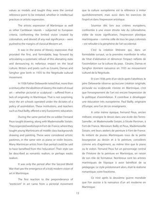 13
values as  models and taught they were the central
reference point to be imitated, whether in intellectual
practices or artistic expression.
The artistic expression of Martinique as well
as other Caribbean islands – subjected to European
criteria, confronting the limited vision created by
colonialism, and devoid of any real significance – were
pushed to the margins of classical Western art.
It was in the arena of literary expression that
provided the first, and formidable, leap forward by
articulating a systematic refusal of this alienating state
and denouncing its nefarious impact on the local
culture. Writers and poets such as Cesaire, Damas and
Senghor give birth in 1935 to the Negritude cultural
movement.
In 1936 Father Delawarde noted that, more than
acenturyaftertheabolitionofslavery,therealmofvisual
art – whether pictorial or sculptural – suffered from a
lack of originality in Martinique. That is not surprising,
since the art schools operated under the dictates of a
policy of assimilation. These institutions, and teachers
such as Paul Bailly, offered a very Eurocentric education.
During the same period the ex-soldier Fernand
Peux taught drawing, along with Mademoiselle Sixtain.
TheyorganizedworkshopsinFort-de-France,wherethey
taught young Martinicans of middle class backgrounds
drawing and painting. These were considered artistic
pastimes, in the same vein as piano or violin lessons.
Many Martinican artists from that period could be said
to have benefited from this “education”. Their style can
be described as romantic realism, or perhaps exotic
realism.
It was only the period after the Second World
War that saw the emergence of a truly modern vision of
art in Martinique.
The first reaction to the preponderance of
“exoticism” in art came from a pictorial movement
que la culture européenne est la référence à imiter
quotidiennement, mais aussi dans les exercices de
l’esprit et dans l’expression artistique.
Soumise dès lors aux critères européens,
confrontée à une vision étroite née du colonialisme,
vidée de toute signification, l’expression plastique
martiniquaise – comme celle de tous les pays colonisés
– est refoulée à la périphérie de l’art occidental.
C’est la création littéraire qui, dans un
formidable sursaut, va la première manifester le refus
de l’état d’aliénation et dénoncer l’impact néfaste de
l’assimilation sur la culture du pays. Césaire, Damas et
Senghor donnent naissance en 1935 au mouvement
culturel de la Négritude.
Et si en 1936, près d’un siècle après l’abolition, le
père Delawarde observe qu’aucune création originale,
picturale ou sculpturale n’existe en Martinique, c’est
que l’enseignement de l’art est encore l’expression de
la politique d’assimilation. Il contribue à développer
une éducation très européenne. Paul Bailly, originaire
d’Europe, sera l’un de ces enseignants.
A cette même époque, Fernand Peux, ancien
militaire, enseigne le dessin dans une école des Terres-
Sainville ; et Mademoiselle Sixtain, à l’école Perrinon, à
Fort-de-France. Messieurs Bailly et Peux, Mademoiselle
Sixtain, ont leurs ateliers de peinture à Fort-de-France.
Ils initient de jeunes Martiniquais issus de la petite
bourgeoisie au dessin et à la peinture, considérés
comme arts d’agrément, au même titre que le piano
ou le violon. Fernand Peux fut un personnage central
de l’histoire de la peinture en Martinique, en raison
de son rôle de formateur. Nombreux sont les artistes
martiniquais de l’époque à avoir bénéficié de sa
pédagogie. Le style prédominant alors, était le réalisme
romantique, voire l’exotisme.
Ce n’est après la deuxième guerre mondiale
que l’on assiste à la naissance d’un art moderne en
Martinique.
 