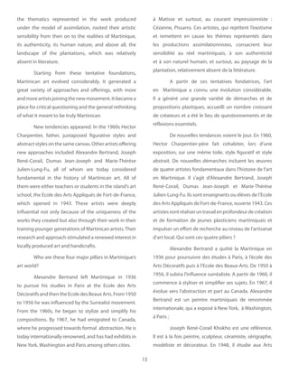 15
the  thematics represented in the work produced
under the model of assimilation, rooted their artistic
sensibility from then on to the realities of Martinique,
its authenticity, its human nature, and above all, the
landscape of the plantations, which was relatively
absent in literature.
Starting from these tentative foundations,
Martinican art evolved considerably. It generated a
great variety of approaches and offerings, with more
andmoreartistsjoiningthenewmovement.Itbecamea
place for critical questioning and the general rethinking
of what it meant to be truly Martinican.
New tendencies appeared. In the 1960s Hector
Charpentier, father, juxtaposed figurative styles and
abstract styles on the same canvas. Other artists offering
new approaches included Alexandre Bertrand, Joseph
René-Corail, Dumas Jean-Joseph and Marie-Thérèse
Julien-Lung-Fu, all of whom are today considered
fundamental in the history of Martinican art. All of
them were either teachers or students in the island’s art
school, the Ecole des Arts Appliqués de Fort-de-France,
which opened in 1943. These artists were deeply
influential not only because of the uniqueness of the
works they created but also through their work in their
training younger generations of Martinican artists.Their
research and approach stimulated a renewed interest in
locally produced art and handicrafts.
Who are these four major pillars in Martinique’s
art world?
Alexandre Bertrand left Martinique in 1936
to pursue his studies in Paris at the Ecole des Arts
Décoratifs and then the Ecole des Beaux Arts. From 1950
to 1956 he was influenced by the Surrealist movement.
From the 1960s, he began to stylize and simplify his
compositions. By 1967, he had emigrated to Canada,
where he progressed towards formal  abstraction. He is
today internationally renowned, and has had exhibits in
New York, Washington and Paris among others cities.
à Matisse et surtout, au courant impressionniste :
Cézanne, Pissarro. Ces artistes, qui rejettent l’exotisme
et remettent en cause les thèmes représentés dans
les productions assimilationnistes, consacrent leur
sensibilité au réel martiniquais, à son authenticité
et à son naturel humain, et surtout, au paysage de la
plantation, relativement absent de la littérature.
A partir de ces tentatives fondatrices, l’art
en Martinique a connu une évolution considérable.
Il a généré une grande variété de démarches et de
propositions plastiques, accueilli un nombre croissant
de créateurs et a été le lieu de questionnements et de
réflexions essentiels.
De nouvelles tendances voient le jour. En 1960,
Hector Charpentier-père fait cohabiter, lors d’une
exposition, sur une même toile, style figuratif et style
abstrait. De nouvelles démarches incluent les œuvres
de quatre artistes fondamentaux dans l’histoire de l’art
en Martinique. Il s’agit d’Alexandre Bertrand, Joseph
René-Corail, Dumas Jean-Joseph et Marie-Thérèse
Julien-Lung-Fu. Ils sont enseignants ou élèves de l’Ecole
des Arts Appliqués de Fort-de-France, ouverte 1943. Ces
artistesvontréaliseruntravailenprofondeurdecréation
et de formation de jeunes plasticiens martiniquais et
impulser un effort de recherche au niveau de l’artisanat
d’art local. Qui sont ces quatre piliers ?
Alexandre Bertrand a quitté la Martinique en
1936 pour poursuivre des études à Paris, à l’école des
Arts Décoratifs puis à l’Ecole des Beaux-Arts. De 1950 à
1956, il subira l’influence surréaliste. A partir de 1960, il
commence à styliser et simplifier ses sujets. En 1967, il
évolue vers l’abstraction et part au Canada. Alexandre
Bertrand est un peintre martiniquais de renommée
internationale, qui a exposé à New York, à Washington,
à Paris ;
Joseph René-Corail Khokho est une référence.
Il est à la fois peintre, sculpteur, céramiste, sérigraphe,
modéliste et décorateur. En 1948, il étudie aux Arts
 