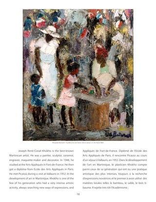 16
Joseph René-Corail Khokho is the best-known
Martinican artist. He was a painter, sculptor, ceramist,
engraver, maquette-maker and decorator. In 1948, he
studied at the Arts Appliqués in Fort-de-France. He then
got a diploma from Ecole des Arts Appliqués in Paris.
He met Picasso during a visit at Vallauris in 1952. In the
development of art in Martinique, Khokho is one of the
few of his generation who had a very intense artistic
activity, always searching new ways of expressions, and
Appliqués de Fort-de-France. Diplômé de l’Ecole des
Arts Appliqués de Paris, il rencontre Picasso au cours
d’un séjour à Vallauris, en 1952. Dans le développement
de l’art en Martinique, le plasticien Khokho compte
parmi ceux de sa génération qui ont eu une pratique
artistique des plus intenses, toujours à la recherche
d’expressions novatrices et le premier à avoir utilisé des
matières locales telles le bambou, le sable, le bois ti-
baume. Il rejette très tôt l’Académisme ;
Alexandre Bertrand Oil on canvas x 18.25 1960’s
 