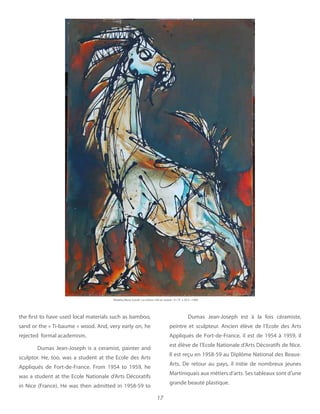 17
the first to have used local materials such as bamboo,
sand or the « Ti-baume » wood. And, very early on, he
rejected  formal academism.
Dumas Jean-Joseph is a ceramist, painter and
sculptor. He, too, was a student at the Ecole des Arts
Appliqués de Fort-de-France. From 1954 to 1959, he
was a student at the Ecole Nationale d’Arts Décoratifs
in Nice (France). He was then admitted in 1958-59 to
Dumas Jean-Joseph est à la fois céramiste,
peintre et sculpteur. Ancien élève de l’Ecole des Arts
Appliqués de Fort-de-France, il est de 1954 à 1959, il
est élève de l’Ecole Nationale d’Arts Décoratifs de Nice.
Il est reçu en 1958-59 au Diplôme National des Beaux-
Arts. De retour au pays, il initie de nombreux jeunes
Martiniquais aux métiers d’arts. Ses tableaux sont d’une
grande beauté plastique.
Khokho Rene-Corail
 