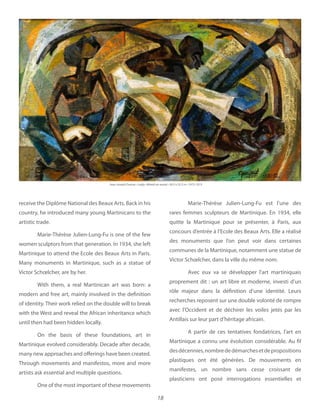18
receive the Diplôme National des Beaux Arts. Back in his
country, he introduced many young Martinicans to the
artistic trade.
Marie-Thérèse Julien-Lung-Fu is one of the few
women sculptors from that generation. In 1934, she left
Martinique to attend the Ecole des Beaux Arts in Paris.
Many monuments in Martinique, such as a statue of
Victor Schœlcher, are by her.
With them, a real Martinican art was born: a
modern and free art, mainly involved in the definition
of identity. Their work relied on the double will to break
with the West and reveal the African inheritance which
until then had been hidden locally.
On the basis of these foundations, art in
Martinique evolved considerably. Decade after decade,
many new approaches and offerings have been created.
Through movements and manifestos, more and more
artists ask essential and multiple questions. 
One of the most important of these movements
Marie-Thérèse Julien-Lung-Fu est l’une des
rares femmes sculpteurs de Martinique. En 1934, elle
quitte la Martinique pour se présenter, à Paris, aux
concours d’entrée à l’Ecole des Beaux Arts. Elle a réalisé
des monuments que l’on peut voir dans certaines
communes de la Martinique, notamment une statue de
Victor Schœlcher, dans la ville du même nom.
Avec eux va se développer l’art martiniquais
proprement dit : un art libre et moderne, investi d’un
rôle majeur dans la définition d’une identité. Leurs
recherches reposent sur une double volonté de rompre
avec l’Occident et de déchirer les voiles jetés par les
Antillais sur leur part d’héritage africain.
A partir de ces tentatives fondatrices, l’art en
Martinique a connu une évolution considérable. Au fil
desdécennies,nombrededémarchesetdepropositions
plastiques ont été générées. De mouvements en
manifestes, un nombre sans cesse croissant de
plasticiens ont posé interrogations essentielles et
Jean-Joseph Dumas 1972-1973
 