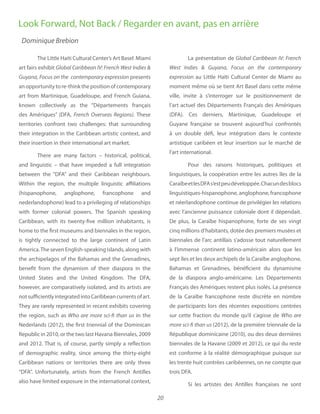 20
The Little Haiti Cultural Center’s Art Basel Miami
art fairs exhibit
presents
anopportunitytore-thinkthepositionofcontemporary
art from Martinique, Guadeloupe, and French Guiana,
known collectively as the “Départements français
des Amériques” (DFA, These
territories confront two challenges: that surrounding
their integration in the Caribbean artistic context, and
their insertion in their international art market.
There are many factors – historical, political,
and linguistic – that have impeded a full integration
between the “DFA” and their Caribbean neighbours.
Within the region, the multiple linguistic affiliations
(hispanophone, anglophone, francophone and
nederlandophone) lead to a privileging of relationships
with former colonial powers. The Spanish speaking
Caribbean, with its twenty-five million inhabitants, is
home to the first museums and biennales in the region,
is tightly connected to the large continent of Latin
America.The seven English-speaking islands, along with
the archipelagos of the Bahamas and the Grenadines,
benefit from the dynamism of their diaspora in the
United States and the United Kingdom. The DFA,
however, are comparatively isolated, and its artists are
notsufficientlyintegratedintoCaribbeancurrentsofart.
They are rarely represented in recent exhibits covering
the region, such as Who are more sci-fi than us in the
Nederlands (2012), the first triennial of the Dominican
Republic in 2010, or the two last Havana Biennales, 2009
and 2012. That is, of course, partly simply a reflection
of demographic reality, since among the thirty-eight
Caribbean nations or territories there are only three
“DFA”. Unfortunately, artists from the French Antilles
also have limited exposure in the international context,
La présentation de
au Little Haïti Cultural Center de Miami au
moment même où se tient Art Basel dans cette même
ville, invite à s’interroger sur le positionnement de
l’art actuel des Départements Français des Amériques
(DFA). Ces derniers, Martinique, Guadeloupe et
Guyane française se trouvent aujourd’hui confrontés
à un double défi, leur intégration dans le contexte
artistique caribéen et leur insertion sur le marché de
l’art international.
Pour des raisons historiques, politiques et
linguistiques, la coopération entre les autres îles de la
CaraïbeetlesDFAs’estpeudéveloppée.Chacundesblocs
linguistiques-hispanophone, anglophone, francophone
et néerlandophone continue de privilégier les relations
avec l’ancienne puissance coloniale dont il dépendait.
De plus, la Caraïbe hispanophone, forte de ses vingt
cinq millions d’habitants, dotée des premiers musées et
biennales de l’arc antillais s’adosse tout naturellement
à l’immense continent latino-américain alors que les
sept îles et les deux archipels de la Caraïbe anglophone,
Bahamas et Grenadines, bénéficient du dynamisme
de la diaspora anglo-américaine. Les Départements
Français des Amériques restent plus isolés. La présence
de la Caraïbe francophone reste discrète en nombre
de participants lors des récentes expositions centrées
sur cette fraction du monde qu’il s’agisse de Who are
more sci-fi than us (2012), de la première triennale de la
République dominicaine (2010), ou des deux dernières
biennales de la Havane (2009 et 2012), ce qui du reste
est conforme à la réalité démographique puisque sur
les trente huit contrées caribéennes, on ne compte que
trois DFA.
Si les artistes des Antilles françaises ne sont
Look Forward, Not Back / Regarder en avant, pas en arrière
Dominique Brebion
 