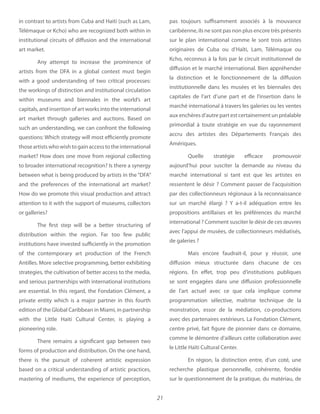 21
in contrast to artists from Cuba and Haiti (such as Lam,
Télémaque or Kcho) who are recognized both within in
institutional circuits of diffusion and the international
art market.
Any attempt to increase the prominence of
artists from the DFA in a global context must begin
with a good understanding of two critical processes:
the workings of distinction and institutional circulation
within museums and biennales in the world’s art
capitals, and insertion of art works into the international
art market through galleries and auctions. Based on
such an understanding, we can confront the following
questions: Which strategy will most efficiently promote
thoseartistswhowishtogainaccesstotheinternational
market? How does one move from regional collecting
to broader international recognition? Is there a synergy
between what is being produced by artists in the “DFA”
and the preferences of the international art market?
How do we promote this visual production and attract
attention to it with the support of museums, collectors
or galleries?
The first step will be a better structuring of
distribution within the region. Far too few public
institutions have invested sufficiently in the promotion
of the contemporary art production of the French
Antilles. More selective programming, better exhibiting
strategies, the cultivation of better access to the media,
and serious partnerships with international institutions
are essential. In this regard, the Fondation Clément, a
private entity which is a major partner in this fourth
edition of the Global Caribbean in Miami, in partnership
with the Little Haiti Cultural Center, is playing a
pioneering role.
There remains a significant gap between two
forms of production and distribution. On the one hand,
there is the pursuit of coherent artistic expression
based on a critical understanding of artistic practices,
mastering of mediums, the experience of perception,
pas toujours suffisamment associés à la mouvance
caribéenne, ils ne sont pas non plus encore très présents
sur le plan international comme le sont trois artistes
originaires de Cuba ou d’Haïti, Lam, Télémaque ou
Kcho, reconnus à la fois par le circuit institutionnel de
diffusion et le marché international. Bien appréhender
la distinction et le fonctionnement de la diffusion
institutionnelle dans les musées et les biennales des
capitales de l’art d’une part et de l’insertion dans le
marché international à travers les galeries ou les ventes
aux enchères d’autre part est certainement un préalable
primordial à toute stratégie en vue du rayonnement
accru des artistes des Départements Français des
Amériques.
Quelle stratégie efficace promouvoir
aujourd’hui pour susciter la demande au niveau du
marché international si tant est que les artistes en
ressentent le désir ? Comment passer de l’acquisition
par des collectionneurs régionaux à la reconnaissance
sur un marché élargi ? Y a-t-il adéquation entre les
propositions antillaises et les préférences du marché
international ? Comment susciter le désir de ces œuvres
avec l’appui de musées, de collectionneurs médiatisés,
de galeries ?
Mais encore faudrait-il, pour y réussir, une
diffusion mieux structurée dans chacune de ces
régions. En effet, trop peu d’institutions publiques
se sont engagées dans une diffusion professionnelle
de l’art actuel avec ce que cela implique comme
programmation sélective, maîtrise technique de la
monstration, essor de la médiation, co-productions
avec des partenaires extérieurs. La Fondation Clément,
centre privé, fait figure de pionnier dans ce domaine,
comme le démontre d’ailleurs cette collaboration avec
le Little Haïti Cultural Center.
En région, la distinction entre, d’un coté, une
recherche plastique personnelle, cohérente, fondée
sur le questionnement de la pratique, du matériau, de
 