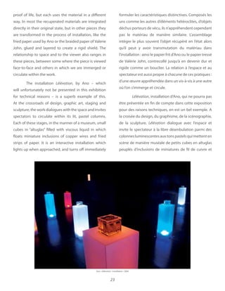 23
proof of life, but each uses the material in a different
way. In most the recuperated materials are integrated
directly in their original state, but in other pieces they
are transformed in the process of installation, like the
fried paper used by Ano or the braided paper of Valerie
John, glued and layered to create a rigid shield. The
relationship to space and to the viewer also ranges in
these pieces, between some where the piece is viewed
face-to-face and others in which we are immerged or
circulate within the work.
The installation Lélévation, by Ano – which
will unfortunately not be presented in this exhibition
for technical reasons – is a superb example of this.
At the crossroads of design, graphic art, staging and
sculpture, the work dialogues with the space and invites
spectators to circulate within its lit, pastel columns.
Each of these stages, in the manner of a museum, small
cubes in “altuglas” filled with viscous liquid in which
floats miniature inclusions of copper wires and fried
strips of paper. It is an interactive installation which
lights up when approached, and turns off immediately
formuler les caractéristiques distinctives. Composés les
uns comme les autres d’éléments hétéroclites, d’objets
déchus porteurs de vécu, ils n’appréhendent cependant
pas le matériau de manière similaire. L’assemblage
intègre le plus souvent l’objet récupéré en l’état alors
qu’il peut y avoir transmutation du matériau dans
l’installation : ainsi le papier frit d’Ano ou le papier tressé
de Valérie John, contrecollé jusqu’à en devenir dur et
rigide comme un bouclier. La relation à l’espace et au
spectateur est aussi propre à chacune de ces pratiques :
d’une œuvre appréhendée dans un vis-à-vis à une autre
où l’on s’immerge et circule.
Lélévation, installation d’Ano, qui ne pourra pas
être présentée en fin de compte dans cette exposition
pour des raisons techniques, en est un bel exemple. A
la croisée du design, du graphisme, de la scénographie,
de la sculpture, Lélévation dialogue avec l’espace et
invite le spectateur à la libre déambulation parmi des
colonnes luminescentes aux tons pastels qui mettent en
scène de manière muséale de petits cubes en altuglas
peuplés d’inclusions de miniatures de fil de cuivre et
L’élévation
 