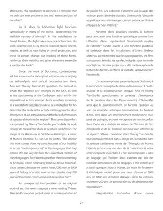 24
afterwards. The rapid return to darkness is a reminder that
ourselves(2)
.
As it does in light functions
symbolically in many of the works, representing the
ineffable mystery of identity(2)
. In the installations by
Ernest Breleur, this light takes on a poetic function. His
work incorporates X-ray sheets, stained plastic sheets,
staples, as well as rope lights or small projectors, and
these lit pieces change our reading of these forms,
reinforces their visibility, and gives the entire ensemble
a spectacular look(3)
.
Since the work of Duchamp, contemporary
art has expressed a conceptual consciousness, relying
on self-analysis and critical deconstruction. Here,
Ano and Thierry Tian-Sio-Po question the context in
which the “creative act” emerges in the DFA, as well
as the positioning of the Caribbean artist within the
international artistic context. Ano’s armchair, curled up
in a sweatshirt but placed askew, is a metaphor for his
discomfort he feels in the act of creation given the slow
emergence of an art tradition and the lack of affirmation
of sculptural work in the region(2)
. The same discomfort
is expressed byThierryTian-Sio-Po, particularly his work
L’image de l’occidental dans la peinture caribéenne (The
Image of the Westerner in Caribbean Painting) – a remix
of Manet’s Olympia. As Tian-Sio-Po writes, “The idea for
to access “contemporary art” in the languages that they
years of traumatic construction and deconstruction(4).
An unexpected interpretation of an original
work of art, the remix suggests a new reading. Thierry
Tian-Sio-Po’s work is part of series of reinterpretation of
de papier frit. Ces colonnes s’allument au passage des
visiteurs pour s’éteindre aussitôt. Ce retour de l’obscurité
Présente dans plusieurs œuvres, la lumière
peut donc avoir une fonction symbolique comme dans
Lélévation d’Ano, représentant
de l’identité(2)
tandis qu’elle a une fonction plastique
et poétique dans les installations d’Ernest Breleur.
Matériau au même titre que les radiographies, les films
transparents teintés, les agrafes, intégrée sous forme de
rope light ou de mini projecteurs, elle métamorphose la
lecture des formes, renforce la visibilité, spectacularise(3)
l’ensemble.
L’art contemporain, parvenu depuis Duchamp à
laconscienceconceptuelledelui-mêmerecourtàl’auto-
analyse et la déconstruction critique. Ano et Thierry
Tian-Sio-Po questionnent le contexte d’émergence
de la création dans les Départements d’Outre-Mer
ainsi que le positionnement de l’artiste caribéen au
sein du contexte artistique international. Le fauteuil
d’Ano, lové dans un environnement molletonné mais
posé de guingois, est une métaphore de son inconfort
dans l’acte de création en raison de l’histoire de l’art
émergeante et de la tradition plastique non affirmée de
sa région Même conviction chez Thierry Tian-Sio-Po,
tout particulièrement dans L’image de l’occidental dans
la peinture caribéenne, remix de l’Olympia de Manet.
L’idée de cette œuvre me vient de la conscience de notre
seulement 200 ans de construction ou de déconstruction
traumatisée
Interprétation inattendue d’une œuvre
 