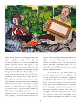 26
Manet’s famous Olympia by Cézanne, Picasso, Dubuffet,
Basquiat, and perhaps most significantly Larry River’s (I
1970, USA) and Oneika Russell
(Olympia Variations, Jamaica). The parody by Larry
Rivers, based on systematic inversion of black and white,
seems to be a condemnation of the stereotypes used for
the representation of blacks in Western art as well as a
critique of the American context of the time. The series
Olympia by Oneika Russell is also a critique, but uses a
different procedure. It challenges these stereotypes not
through inversion but rather the gradual disappearance
of Olympia in the background of wallpaper to put the
spotlight on her black servant. The parody by Thierry
Tian-Sio-Po, in turn, is a reaction to the hegemony of
Western art – symbolized by the heavy gilt frame – and
the weight the art of the “Center” has on production
in the periphery. It is also an invitation to create new
originale,leremixensuggèreunenouvellelecture.Dans
la lignée des citations d’Olympia par Cézanne, Picasso,
Dubuffet ou Basquiat, Thierry Tian-Sio-Po (Guyane),
comme Larry Rivers 1970,
USA et Oneika Russel ( Jamaïque)
revisitent le tableau de Manet.
Si la parodie de Larry Rivers, fondée sur
l’inversion systématique du noir et du blanc, paraît
être une condamnation des stéréotypes utilisés pour
la représentation des Noirs dans l’art occidental ainsi
qu’une critique du contexte américain de l’époque,
dans la série Olympia d’Oneika Russell, la contestation
de ces stéréotypes n’utilise pas l’inversion mais la
disparition progressive d’Olympia dans le décor de
papier peint pour mettre le projecteur sur sa servante
noire. Il y a bien aussi un regard réprobateur mais le
mode opératoire est différent. La parodie de Thierry
Thierry Tian-Sio-Po Acrylic on canvas 59 x 94 in 2010
 