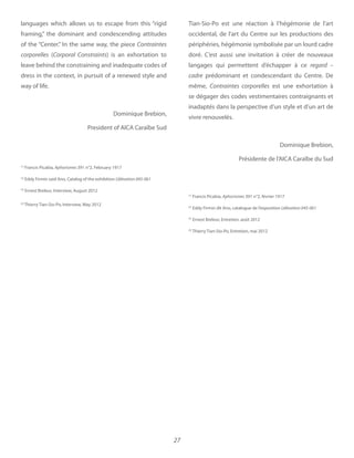 27
languages which allows us to escape from this “rigid
framing,” the dominant and condescending attitudes
of the “Center.” In the same way, the piece Contraintes
corporelles (Corporal Constraints) is an exhortation to
leave behind the constraining and inadequate codes of
dress in the context, in pursuit of a renewed style and
way of life.
Dominique Brebion,
President of AICA Caraïbe Sud
(1)
Francis Picabia, Aphorismes 391 n°2, February 1917
(2)
Eddy Firmin said Ano, Catalog of the exhibition L’élévation 045-061
(3)
Ernest Breleur, Interview, August 2012
(4)
Thierry Tian-Sio-Po, Interview, May 2012
Tian-Sio-Po est une réaction à l’hégémonie de l’art
occidental, de l’art du Centre sur les productions des
périphéries, hégémonie symbolisée par un lourd cadre
doré. C’est aussi une invitation à créer de nouveaux
langages qui permettent d’échapper à ce regard –
cadre prédominant et condescendant du Centre. De
même, Contraintes corporelles est une exhortation à
se dégager des codes vestimentaires contraignants et
inadaptés dans la perspective d’un style et d’un art de
vivre renouvelés.
Dominique Brebion,
Présidente de l’AICA Caraïbe du Sud
(1)
Francis Picabia, Aphorismes 391 n°2, février 1917
(2)
Eddy Firmin dit Ano, catalogue de l’exposition Lélévation 045-061
(3)
Ernest Breleur, Entretien, août 2012
(4)
Thierry Tian-Sio-Po, Entretien, mai 2012
 