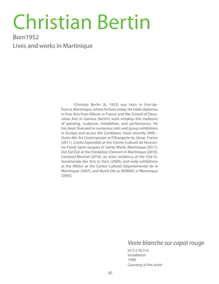 30
Christian Bertin (b. 1952) was born in Fort-de-
France, Martinique, where he lives today. He holds diplomas
in Fine Arts from Mâcon in France and the School of Deco-
rative Arts in Geneva. Bertin’s work employs the mediums
of painting, sculpture, installation, and performance. He
has been featured in numerous solo and group exhibitions
in Europe and across the Caribbean, most recently OMA –
Outre-Mer Art Contemporain at l’Orangerie du Sénat, France
(2011), at the Centre Culturel de Rencon-
tre Fonds Saint-Jacques in Sainte Marie, Martinique (2011),
Eia! Eia! Eia! at the Fondation Clément in Martinique (2010),
Liverpool Biennial (2010), an artist residency at the Cité in-
ternationale des Arts in Paris (2009), and early exhibitions
at the Miklon at the Centre Culturel Départemental de la
Martinique (2007), and Bomb Dlo at SERMAC in Martinique
(2005).
Christian BertinBorn1952
Lives and works in Martinique
62.5 x 50.5 in
Installation
1990
Courtesy of the artist
Veste blanche sur capot rouge
 