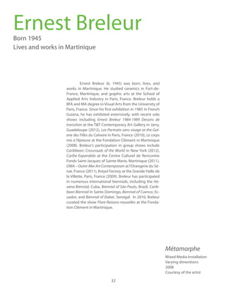 32
Ernest Breleur (b. 1945) was born, lives, and
works in Martinique. He studied ceramics in Fort-de-
France, Martinique, and graphic arts at the School of
Applied Arts Industry in Paris, France. Breleur holds a
BFA and MA degree in Visual Arts from the University of
Paris, France. Since his first exhibition in 1985 in French
Guiana, he has exhibited extensively, with recent solo
shows including Ernest Breleur 1984-1989 Dessins de
transition at the T&T Contemporary Art Gallery in Jarry,
Guadeloupe (2012), Les Portraits sans visage at the Gal-
in Paris, France (2010), Le corps
at the Fondation Clément in Martinique
(2008). Breleur’s participation in group shows include
Caribbean: Crossroads of the World in New York (2012),
at the Centre Culturel de Rencontre
Fonds Saint-Jacques of Sainte Marie, Martinique (2011),
OMA – Outre-Mer Art Contemporain at l’Orangerie du Sé-
nat, France (2011), K y at the Grande Halle de
la Villette, Paris, France (2009). Breleur has participated
in numerous international biennials, including the Ha-
Cuba, Biennial of São Paulo, Brazil, Carib-
bean Biennial in Santo Domingo, Biennial of Cuenca, Ec-
uador, and Biennial of Dakar, Senegal. In 2010, Breleur
curated the show at the Fonda-
tion Clément in Martinique.
Ernest BreleurBorn 1945
Lives and works in Martinique
Mixed Media Installation
Varying dimentions
2008
Courtesy of the artist
Métamorphe
 
