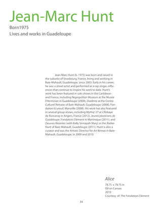 34
Jean-Marc Hunt (b. 1975) was born and raised in
the suburbs of Strasbourg, France, living and working in
Baie-Mahault, Guadeloupe, since 2003. Early in his career,
he was a street artist and performed as a rap singer, influ-
ences that continue to inspire his work to date. Hunt’s
work has been featured in solo shows in the Caribbean
and France, including at the Musée
l’Herminier in Guadeloupe (2009) at the Centre
Culturel Retraite of Baie-Mahault, Guadeloupe (2008), Fon-
dation Ecureuil, Marseille (2008). His work has also featured
in several group shows, including Mythiq’ 27 at L’Abbaye
de Ronceray in Angers, France (2012), Jeunes plasticiens de
Guadeloupe, Fondation Clément in Martinique (2011), and
Oeuvres Récentes (with Kelly Sinnapah Mary) in the Atelier
Hunt of Baie-Mahault, Guadeloupe (2011). Hunt is also a
curator and was the Artistic Director for Art Bemao in Baie-
Mahault, Guadeloupe, in 2009 and 2010.
Jean-Marc HuntBorn1975
Lives and works in Guadeloupe
78.75 x 78.75 in
Oil on Canvas
2010
Courtesy of The Fondation Clément
Alice
 