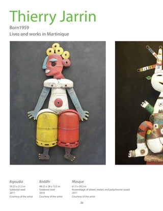 36
Thierry JarrinBorn1959
Lives and works in Martinique
61.5 x 39.5 in
Assemblage of sheets metals and polychrome wood
2011
Courtesy of the artist
48.25 x 28 x 13.5 in
Soldered steel
2010
Courtesy of the artist
59.25 x 31.5 in
Soldered steel
2011
Courtesy of the artistrtist’s
Bigoudia Boddhi Masque
 