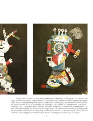 37
Thierry Jarrin (b. 1959) was born in Paris and moved to Martinique at the age of 3. His artistry is self-
taught, learnt vicariously from his grandfather and father whom were skilled in woodworking and carpentry. His
artistic practice merges painting and sculptural work to create assemblages of found materials. Jarrin has exhib-
ited his work at in Guadeloupe and Martinique (2011), Audace Art Contemporain at Galerie Odis7,
Martinique (2011), at the Galerie Art & Events in Paris (2010), at the Fondation Clé-
ment in Martinique (2008), at Fondation Clément in Martinique (2008), and at
the Marché d’Art Contemporain du Marin (2006). In 2008, he was featured in the international seminar Parcours
Martinique, organized by the Fondation Clément. Jarrin is currently based in Le François, Martinique.
 