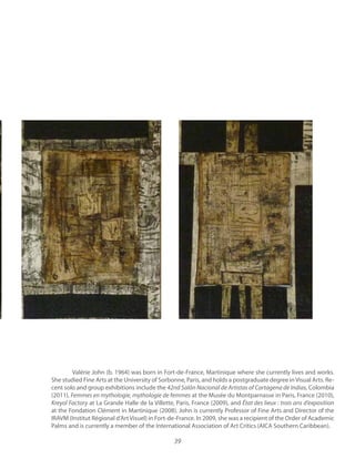 39
Valérie John (b. 1964) was born in Fort-de-France, Martinique where she currently lives and works.
She studied Fine Arts at the University of Sorbonne, Paris, and holds a postgraduate degree inVisual Arts. Re-
cent solo and group exhibitions include the Colombia
(2011), at the Musée du Montparnasse in Paris, France (2010),
at La Grande Halle de la Villette, Paris, France (2009), and
at the Fondation Clément in Martinique (2008). John is currently Professor of Fine Arts and Director of the
IRAVM (Institut Régional d’ArtVisuel) in Fort-de-France. In 2009, she was a recipient of the Order of Academic
Palms and is currently a member of the International Association of Art Critics (AICA Southern Caribbean).
 