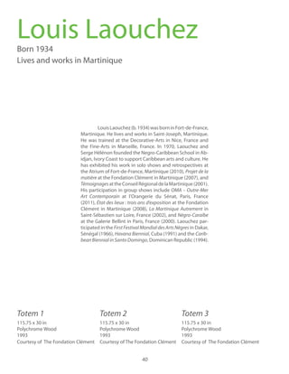 40
LouisLaouchez(b.1934)wasborninFort-de-France,
Martinique. He lives and works in Saint-Joseph, Martinique.
He was trained at the Decorative-Arts in Nice, France and
the Fine-Arts in Marseille, France. In 1970, Laouchez and
Serge Hélénon founded the Negro-Caribbean School in Ab-
idjan, Ivory Coast to support Caribbean arts and culture. He
has exhibited his work in solo shows and retrospectives at
the Atrium of Fort-de-France, Martinique (2010),
at the Fondation Clément in Martinique (2007), and
TémoignagesattheConseilRégionaldelaMartinique(2001).
His participation in group shows include OMA – Outre-Mer
Art Contemporain at l’Orangerie du Sénat, Paris, France
(2011), at the Fondation
Clément in Martinique (2008), La Martinique Autrement in
Saint-Sébastien sur Loire, France (2002), and
at the Galerie Bellint in Paris, France (2000). Laouchez par-
ticipated in the in Dakar,
Sénégal (1966), Havana Biennial, Cuba (1991) and the Carib-
beanBiennialinSantoDomingo, Dominican Republic (1994).
Louis LaouchezBorn 1934
Lives and works in Martinique
Totem 1 Totem 3Totem 2
115.75 x 30 in
Polychrome Wood
1993
Courtesy of The Fondation Clément
ollection of the
115.75 x 30 in
Polychrome Wood
1993
Courtesy of The Fondation Clémenttion
of the
115.75 x 30 in
Polychrome Wood
1993
Courtesy of The Fondation Clémentlec-
tion of the
 