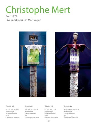 44
Born1974
Lives and works in Martinique
Christophe Mert
95.75 x 42.25 x 17.75 in
Assemblage
(Scrap materials)
2011
Courtesy of the artist
Totem X1 Totem X2 Totem X3 Totem X4
91 x 25.75x 15.75 in
Assemblage
(Scrap materials)
2011
Courtesy of the artist
91.75 x 68.5 x 14 in
Assemblage
(Scrap materials)
2011
Courtesy of the artist
92.75 x 22x 13 in
Assemblage
(Scrap materials)
2011
Courtesy of the artist
 