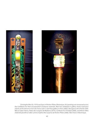 45
Christophe Mert (b. 1974) was born in Rivière-Pilote, Martinique. His paintings are renowned across
the Caribbean for their incorporation of diverse materials. Mert has exhibited in gallery shows Guérisseur
at the Atrium in Fort-de-France (2011) and Area gallery in Paris (2005), Résurgence de la Parole [SAN-
MO] at Salon Taïnos, Palais des Congrès de Madiana (2010), Carifesta IX in Trinidad (2006), and Miroir reflets
d’identité plurielle at Salle Lumina Sophie dite Surprise de Rivière Pilote (2006). Mert lives in Martinique.
 