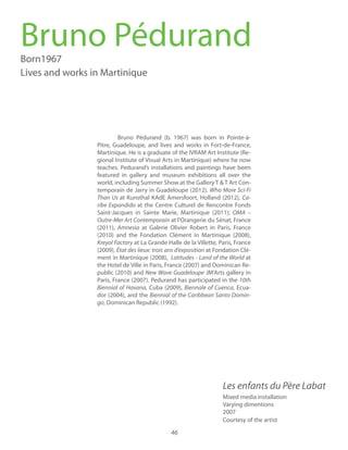 46
Born1967
Lives and works in Martinique
Bruno Pédurand (b. 1967) was born in Pointe-à-
Pitre, Guadeloupe, and lives and works in Fort-de-France,
Martinique. He is a graduate of the IVRAM Art Institute (Re-
gional Institute of Visual Arts in Martinique) where he now
teaches. Pedurand’s installations and paintings have been
featured in gallery and museum exhibitions all over the
world, including Summer Show at the Gallery T & T Art Con-
temporain de Jarry in Guadeloupe (2012),
Than Us at Kunsthal KAdE Amersfoort, Holland (2012), Ca-
at the Centre Culturel de Rencontre Fonds
Saint-Jacques in Sainte Marie, Martinique (2011); OMA –
Outre-Mer Art Contemporain at l’Orangerie du Sénat, France
(2011), Amnesia at Galerie Olivier Robert in Paris, France
(2010) and the Fondation Clément in Martinique (2008),
at La Grande Halle de la Villette, Paris, France
(2009), at Fondation Clé-
ment in Martinique (2008), Latitudes - Land of the World at
the Hotel de Ville in Paris, France (2007) and Dominican Re-
public (2010) and JM'Arts gallery in
Paris, France (2007). Pedurand has participated in the 10th
Cuba (2009), Biennale of Cuenca, Ecua-
dor (2004), and the Biennial of the Caribbean Santo Domin-
go, Dominican Republic (1992).
Bruno Pédurand
Mixed media installation
Varying dimentions
2007
Courtesy of the artist
 