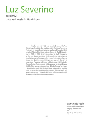 48
Luz Severino (b. 1962) was born in Sebana de la Mar,
Dominican Republic. She studied at the National School of
Fine Arts in Santo Domingo and graduated from the Uni-
versity of Santo Domingo with a degree in Civil Engineer-
ing in 1985. In 1986, Severino went on to study Engraving
at the Arts Student League of New York. Her painting and
installation works have been showcased internationally and
across the Caribbean, including most recently
voile at the Fondation Clément in Martinique (2012), OMA –
Outre-Mer Art Contemporain at l’Orangerie du Sénat, France
(2011), Ritos para una danza at the GaleríaTamara, San Juan,
Puerto Rico (2000), Salir de Hoya at the Museo de Arte Mod-
erno in Santo Domingo (2008), and
at the Fondation Clément in Martinique (2008).
Severino currently resides in Martinique.
Luz SeverinoBorn1962
Lives and works in Martinique
Mixed media installation
Varying dimentions
2011
Courtesy of the artist
 