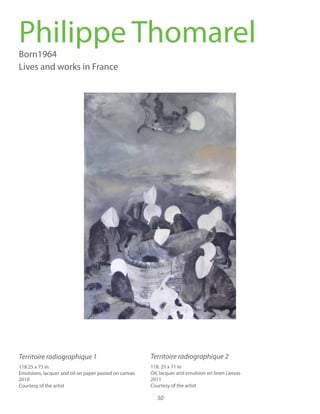50
Thomarel, Philippe
Territoire radiographique 1
Territoire radiographique 2
Philippe ThomarelBorn1964
Lives and works in France
118. 25 x 71 in
Oil, lacquer and emulsion on linen canvas
2011
Courtesy of the artist
Territoire radiographique 1 Territoire radiographique 2
118.25 x 75 in
Emulsions, lacquer and oil on paper pasted on canvas
2010
Courtesy of the artist
 