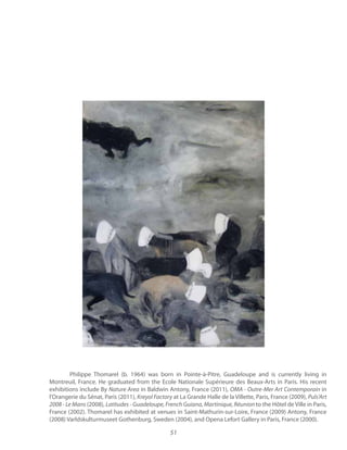 51
Philippe Thomarel (b. 1964) was born in Pointe-à-Pitre, Guadeloupe and is currently living in
Montreuil, France. He graduated from the Ecole Nationale Supérieure des Beaux-Arts in Paris. His recent
exhibitions include By in Baldwin Antony, France (2011), OMA - Outre-Mer Art Contemporain in
l’Orangerie du Sénat, Paris (2011), at La Grande Halle de la Villette, Paris, France (2009),
2008 - Le Mans (2008), to the Hôtel de Ville in Paris,
France (2002). Thomarel has exhibited at venues in Saint-Mathurin-sur-Loire, France (2009) Antony, France
(2008) Varldskulturmuseet Gothenburg, Sweden (2004), and Opena Lefort Gallery in Paris, France (2000).
 