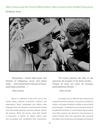56
freshets of indigenous music and dance
–Alan Lomax.
Music is a reflection of the inner soul of any
human being, vibration, movement, emotions and
expectations. Music reverberates and reflects what
language limits...the vibration of sound travels through
time and earthly elements, and some believe, reaches
the heavens. When the human voice feels limited
in expression, it reaches for objects within reach
that accompany and compliment their incantations.
“J’ai trouvé partout des flots et des
réservoirs de musique et de danse locales…
potentiellement illimité…”
– Alan Lomax.
La musique est un reflet de l’âme intérieure de
chaque être humain, vibration, mouvement, émotion et
espoirs. La musique réverbère et reflète ce qui est limité
par le langage… la vibration du son traverse le temps et
les éléments terrestres et, comme beaucoup le croient,
nous élève jusqu’au ciel. Quand les voix humaines se
sentent limitées dans leur expression, elles saisissent
des objets à leur portée pour accompagner et rehausser
Alan Lomax and the French West Indies/ Alan Lomax et les Antilles françaises
Kimberley Green
 