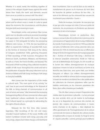 57
Whether it is wood, metal, the knocking together of
stones or the whisper of palm leaves against the winds
above their heads...the earth and elements around
them serve as conduit to connect with“the other”.
To speak about music is to speak about those by
whom and for whom music is made. It is also to speak
about the moments, the circumstances, and the places
that give birth and meaning to music.
Musicologist, writer, and producer Alan Lomax
spent over six decades working to promote knowledge
and appreciation of the world’s folk music. He began
his career in 1933 alongside his father, the pioneering
folklorist John Lomax. In 1934, the two launched an
effort to expand the holdings of recorded folk music
at the Archive of American Folk Song at the Library
of Congress (established 1928), gathering thousands
of field recordings of folk musicians throughout the
American South, Southwest, Midwest, and Northeast,
as well as in Haiti, the French Antilles, and beyond. The
thousands of field recordings they collected revealed a
wealth of folk music throughout the world and led to
the publication of popular folk song collections such as
American Ballads and Folk Songs and Negro Folk Songs
as Sung by Leadbelly.
Alan Lomax saw the importance of the media
in cultural work. “The main point of my activity,” he
said, “was to put sound technology at the disposal of
the folk, to bring channels of communication to all
sorts of artists and areas.” Alan lamented the increasing
homogenizing effects of mass commercial culture upon
local, traditional cultures worldwide. He coined the
term “cultural equity” as a principle for advocating for
the rights of local cultures.
Released for the first time, Alan Lomax’s
legendary 1962 recordings of the rich and many-
stranded musical traditions of the Lesser Antilles and
eastern Caribbean include work songs, pass-play and
story songs, calypso, East Indian chaupai, and steel band
leurs incantations. Que ce soit du bois ou du métal, le
martèlement de pierres ou le murmure du vent dans
les branches de palmier au-dessus de leur tête… la
terre et les éléments qui les entourent leur servent de
truchement pour atteindre « l’autre ».
Parler de musique, c’est parler de ceux pour qui
et par qui cette musique est créée. C’est aussi parler de
moments, de circonstances et d’endroits qui donnent
naissance et sens à la musique.
Musicologue, écrivain et producteur, Alan
Lomax a consacré plus de six décennies à promouvoir la
connaissanceetl’appréciationdelamusiquefolklorique
du monde. Il commença sa carrière en 1933 aux côtés de
son père, le folkloriste John Lomax, pionnier dans son
domaine. En 1934, ils initient tous les eux un effort pour
élargir le fonds d’enregistrements de musique populaire
des « Archive of American Folk Song » (Archives de
la chanson populaire américaine), fondé en 1928 au
sein de la Bibliothèque du Congrès. Ils ont recueilli sur
le terrain des milliers d’enregistrement de musique
populaire à travers le Sud, le Sud-Ouest, le Centre et le
Nord-Est des Etats-Unis, ainsi qu’en Haïti, aux Antilles
françaises et ailleurs. Ces milliers d’enregistrements
recueillis ont révélé la richesse de la musique populaire
à travers le monde et ont donné lieu à des publications
de collections de chansons populaires telles que les
balades américaines ou les chansons populaires des
Noirs, dont celles chantées par Leadbelly.
Très tôt, Alan Lomax a compris l’importance des
médias dans la promotion culturelle. « Le but principal
de mon activité, dit-il, est de mettre la technologie
du son à la disposition du commun des mortels, de
donner des moyens de communications à toutes
sortes d’artistes et de régions ». Alan déplorait les
effets grandissants de l’homogénéisation de la culture
commerciale de masse au dépends des cultures locales
et traditionnelles à travers le monde. Il a forgé le terme
d’ « équité culturelle » comme principe pour la défense
 