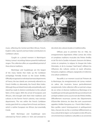 58
music, reflecting the Central and West African, French,
English, Celtic, Spanish and East Indian contributions to
Caribbean culture.
Caught at a pivotal moment in Martinique’s
history, Lomax’s recordings feature powerful traditional
singers. This collection offers an unparalleled portrait of
these diverse traditions.
Martinique and Guadeloupe are the largest
of the many islands that make up the Caribbean
archipelago formally known as the Lesser Antilles.
Officiallyrecognizedasindividualoverseasdepartments
of France, the two islands are commonly referred to as
French Antilles or, alternately, the French West Indies.
Althoughtheyarelinkedhistoricallyandpolitically,each
island has made its distinct contribution to the cultural
fabric of the region. With the arrival of Europeans and
Africans, who brought with them their traditions and
cultures to the former French colonies, now overseas
departments. The mix within the French Caribbean
society gave birth to a unique form of music and dance,
which is neither European nor African, but essentially
Creole.
Both Martinique and Guadeloupe were
colonized by French settlers in 1635 and annexed to
des droits des cultures locales et traditionnelles.
Diffusés pour la première fois en 1962, les
enregistrements légendaires d’Alan Lomax des riches
et complexes traditions musicales des Petites Antilles
et de l’Est de la Caraïbe incluaient chansons de labeur,
contes et comptines, la calypso, le chaupai des Indes
Orientales, et de la musique “steel band”, reflétant les
influences des cultures centres et ouest africaines,
françaises, anglaises, celtiques, espagnoles et indiennes
à la culture caribéenne.
Recueillis à un moment crucial de l’histoire de
la Martinique, les enregistrements de Lomax mettent
en valeur des musiciens locaux particulièrement
exceptionnels. Cette collection offre un portrait unique
de ces riches et diverses traditions.La Martinique et la
Guadeloupesontlesplusgrandesîlesquiconstituentcet
archipelcaribéenconnusouslenomdesPetitesAntilles.
Officiellement reconnues comme des Départements
d’Outre-Mer distincts, les deux îles sont couramment
appelées Antilles françaises ou « French West Indies ».
Bien qu’elles soient historiquement et politiquement
liées, chacune de ces îles a contribué différemment au
tissucultureldelarégion.LesEuropéensetdesAfricains,
ont emmené leurs traditions culturelles à ces anciennes
 