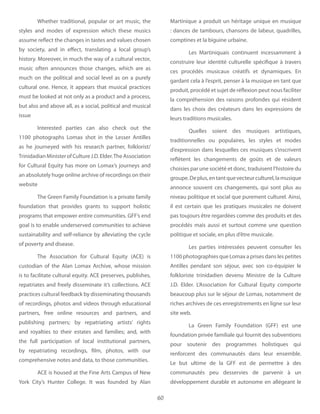 60
Whether traditional, popular or art music, the
styles and modes of expression which these musics
assume reflect the changes in tastes and values chosen
by society, and in effect, translating a local group’s
history. Moreover, in much the way of a cultural vector,
music often announces those changes, which are as
much on the political and social level as on a purely
cultural one. Hence, it appears that musical practices
must be looked at not only as a product and a process,
but also and above all, as a social, political and musical
issue
Interested parties can also check out the
1100 photographs Lomax shot in the Lesser Antilles
as he journeyed with his research partner, folklorist/
TrinidadianMinisterofCultureJ.D.Elder.TheAssociation
for Cultural Equity has more on Lomax’s journeys and
an absolutely huge online archive of recordings on their
website
The Green Family Foundation is a private family
foundation that provides grants to support holistic
programs that empower entire communities. GFF’s end
goal is to enable underserved communities to achieve
sustainability and self-reliance by alleviating the cycle
of poverty and disease.
The Association for Cultural Equity (ACE) is
custodian of the Alan Lomax Archive, whose mission
is to facilitate cultural equity. ACE preserves, publishes,
repatriates and freely disseminate it’s collections. ACE
practices cultural feedback by disseminating thousands
of recordings, photos and videos through educational
partners, free online resources and partners, and
publishing partners; by repatriating artists’ rights
and royalties to their estates and families; and, with
the full participation of local institutional partners,
by repatriating recordings, film, photos, with our
comprehensive notes and data, to those communities.
ACE is housed at the Fine Arts Campus of New
York City’s Hunter College. It was founded by Alan
Martinique a produit un héritage unique en musique
: dances de tambours, chansons de labeur, quadrilles,
comptines et la biguine urbaine.
Les Martiniquais continuent incessamment à
construire leur identité culturelle spécifique à travers
ces procédés musicaux créatifs et dynamiques. En
gardant cela à l’esprit, penser à la musique en tant que
produit, procédé et sujet de réflexion peut nous faciliter
la compréhension des raisons profondes qui résident
dans les choix des créateurs dans les expressions de
leurs traditions musicales.
Quelles soient des musiques artistiques,
traditionnelles ou populaires, les styles et modes
d’expression dans lesquelles ces musiques s’inscrivent
reflètent les changements de goûts et de valeurs
choisies par une société et donc, traduisent l’histoire du
groupe.Deplus,entantquevecteurculturel,lamusique
annonce souvent ces changements, qui sont plus au
niveau politique et social que purement culturel. Ainsi,
il est certain que les pratiques musicales ne doivent
pas toujours être regardées comme des produits et des
procédés mais aussi et surtout comme une question
politique et sociale, en plus d’être musicale.
Les parties intéressées peuvent consulter les
1100 photographies que Lomax a prises dans les petites
Antilles pendant son séjour, avec son co-équipier le
folkloriste trinidadien devenu Ministre de la Culture
J.D. Elder. L’Association for Cultural Equity comporte
beaucoup plus sur le séjour de Lomax, notamment de
riches archives de ces enregistrements en ligne sur leur
site web.
La Green Family Foundation (GFF) est une
foundation privée familiale qui fournit des subventions
pour soutenir des programmes holistiques qui
renforcent des communautés dans leur ensemble.
Le but ultime de la GFF est de permettre à des
communautés peu desservies de parvenir à un
développement durable et autonome en allégeant le
 