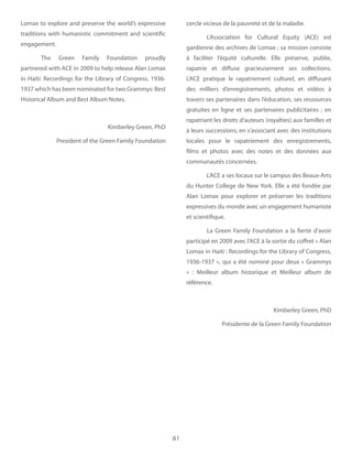 61
cercle vicieux de la pauvreté et de la maladie.
L’Association for Cultural Equity (ACE) est
gardienne des archives de Lomax ; sa mission consiste
à faciliter l’équité culturelle. Elle préserve, publie,
rapatrie et diffuse gracieusement ses collections.
L’ACE pratique le rapatriement culturel, en diffusant
des milliers d’enregistrements, photos et vidéos à
travers ses partenaires dans l’éducation, ses ressources
gratuites en ligne et ses partenaires publicitaires ; en
rapatriant les droits d’auteurs (royalties) aux familles et
à leurs successions; en s’associant avec des institutions
locales pour le rapatriement des enregistrements,
films et photos avec des notes et des données aux
communautés concernées.
L’ACE a ses locaux sur le campus des Beaux-Arts
du Hunter College de New York. Elle a été fondée par
Alan Lomax pour explorer et préserver les traditions
expressives du monde avec un engagement humaniste
et scientifique.
La Green Family Foundation a la fierté d’avoir
participé en 2009 avec l’ACE à la sortie du coffret « Alan
Lomax in Haiti : Recordings for the Library of Congress,
1936-1937 », qui a été nominé pour deux « Grammys
» : Meilleur album historique et Meilleur album de
référence.
Kimberley Green, PhD
Présidente de la Green Family Foundation
Lomax to explore and preserve the world’s expressive
traditions with humanistic commitment and scientific
engagement.
The Green Family Foundation proudly
partnered with ACE in 2009 to help release Alan Lomax
in Haiti: Recordings for the Library of Congress, 1936-
1937 which has been nominated for two Grammys: Best
Historical Album and Best Album Notes.
Kimberley Green, PhD
President of the Green Family Foundation
 