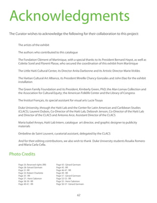 62
Acknowledgments
The Curator wishes to acknowledge the following for their collaboration to this project:
The artists of the exhibit
The authors who contributed to this catalogue
The Fondation Clément of Martinique, with a special thanks to its President Bernard Hayot, as well as
Colette Sorel and Florent Plasse, who secured the coordination of this exhibit from Martinique
The Little Haiti Cultural Center, its Director Anita Darbonne and its Artistic Director Marie Vickles
The Haitian Cultural Art Alliance, its President Mireille Chancy Gonzales and John Elao for the exhibit
installation
The Green Family Foundation and its President, Kimberly Green, PhD; the Alan Lomax Collection and
the Association for Cultural Equity; the American Folklife Center and the Library of Congress
The Institut Français, its special assistant for visual arts Lucie Touya
Duke University, through the Haiti Lab and the Center for Latin American and Caribbean Studies
(CLACS), Laurent Dubois, Co-Director of the Haiti Lab, Deborah Jenson, Co-Director of the Haiti Lab
and Director of the CLACS and Antonio Arce, Assistant Director of the CLACS
Maria Isabel Arroyo, Haiti Lab Intern, catalogue art director, and graphic designer to publicity
materials
Ombeline de Saint Louvent, curatorial assistant, delegated by the CLACS
And for their editing contributions, we also wish to thank Duke University students Rosalia Romero
and Maria Carla Cella.
Photo Credits
Page 25: Reserved rights (RR)
Page 28: Gérard Germain
Page 31: RR
Page 33: Robert Charlotte
Page 35 : RR
Page 37 : Henri Salomon
Page 38-39 : RR
Page 40-41 : RR
Page 43 : Gérard Germain
Page 45 : RR
Page 46-47 : RR
Page 49 : RR
Page 51 : Gérard Germain
Page 52-53 : RR
Page 55 : Henri Salomon
Page 56-57 : Gérard Germain
 