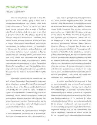 1
We are very pleased to present, in this still-
sparkling new Miami facility, a group of works from a
part of the Caribbean that – for lack of a better word
– have been coined as “French.” For me this story starts
about twenty years ago, when a group of Antillean
artist friends in Paris asked me to join in an effort
to present works in the lofty Chateau des Ducs de
Bretagne in the city of Nantes, France.That exhibit, aptly
named “Mawon, Marroon, Cimarron, Marron” was part
of a larger effort initiated by the French authorities to
commemorate the abolition of slavery in their colonies.
In this context, the ideologies and conflicts that had
allowed that perfidious human institution to flourish
for centuries, and ultimately collapse, were taken down
from dusty shelves and scrutinized once again. But
something new was added to the discussion. Young
contemporary artists were asked to join in the ongoing
debates. For many of them, scars that should have been
long healed was made visible in their art, available to
the gaze under the medieval chandeliers of that mighty
fortress.
I promised myself then that I would one day
work to bring their works to these shores. My only regret
is that it has taken so long. This is a different group of
artist than those of the Mawon exhibit, but they are
animated by the same spirit. The works selected here
expressanexuberantwilltoasserttheirsingularity.Most
importantly, behind these creations lies an intellectual
argument that belies the assertions made by many that
belies the common assertion those somnolent islands
have and can only produce works lulled by the verdant
seas that bathe their pristine beaches.
Each of them has, against the odds, managed
to produce work that fits the concept of “Marronnage”.
Working and creating art that from a distant periphery,
C’est avec un grand plaisir que nous présentons
ici à Miami, dans les magnifiques locaux de Little Haiti
Cultural Center, cet ensemble d’œuvres provenant de
cette partie de la Caraïbe que nous appelons, faute de
mieux, Antilles françaises. Cette aventure a commencé
pour moi il y a une vingtaine d’années quand un groupe
d’amis artistes des Antilles m’a invité à me joindre à
leur exposition dans le somptueux Château des Ducs
de Bretagne de la ville des Nantes en France. Cette
exposition, pertinemment nommée « Mawon, Marroon,
Cimarron, Marron », s’inscrivait dans le cadre de la
commémoration de l’abolition de l’esclavage dans les
territoires d’Outre-Mer. Cette célébration, orchestrée
par les autorités françaises, fut l’occasion de revisiter les
discours qui ont soutenu le développement du système
esclavagiste ainsi que les conflits qui l’ont conduit à son
effondrement.Maiscettecommémorationavaitquelque
chose de nouveau : de jeunes artistes contemporains
ont été invités à se joindre aux débats. Ils ont révélé
que les plaies, loin d’être totalement cicatrisées, étaient
toujours perceptibles, à la lumière des candélabres
médiévaux de la majestueuse forteresse.
Je m’étais alors fait la promesse que je ferai
un jour mon possible pour présenter leurs travaux de
l’autre côté de l’Atlantique ; mon seul regret est qu’il ait
fallu tant de temps. Ces artistes qui exposent ici ne sont
évidemment pas les mêmes que ceux de l’exposition
Mawon mais l’esprit qui anime ces œuvres n’en diffère
pas fondamentalement. Il s’y manifeste la même
volonté débordante d’affirmer une certaine singularité.
Et les discours intellectuels qui sous-tendent ces
créations sont des plus pertinents ; ils démentent l’idée
largement partagée que ces îles somnolentes n’ont
créé et ne peuvent créer que des œuvres bercées par
les mers turquoise que bordent des plages immaculées.
Edouard Duval Carrié
Maroons/Marrons
 