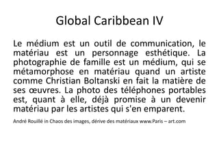 Global Caribbean IV
Le médium est un outil de communication, le
matériau est un personnage esthétique. La
photographie de famille est un médium, qui se
métamorphose en matériau quand un artiste
comme Christian Boltanski en fait la matière de
ses œuvres. La photo des téléphones portables
est, quant à elle, déjà promise à un devenir
matériau par les artistes qui s'en emparent.
André Rouillé in Chaos des images, dérive des matériaux www.Paris – art.com
 