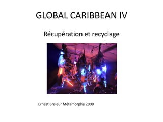GLOBAL CARIBBEAN IV
Récupération et recyclage
Ernest Breleur Métamorphe 2008
 