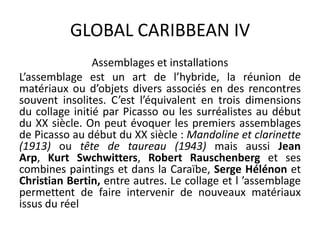 GLOBAL CARIBBEAN IV
Assemblages et installations
L’assemblage est un art de l’hybride, la réunion de
matériaux ou d’objets divers associés en des rencontres
souvent insolites. C’est l’équivalent en trois dimensions
du collage initié par Picasso ou les surréalistes au début
du XX siècle. On peut évoquer les premiers assemblages
de Picasso au début du XX siècle : Mandoline et clarinette
(1913) ou tête de taureau (1943) mais aussi Jean
Arp, Kurt Swchwitters, Robert Rauschenberg et ses
combines paintings et dans la Caraïbe, Serge Hélénon et
Christian Bertin, entre autres. Le collage et l ’assemblage
permettent de faire intervenir de nouveaux matériaux
issus du réel
 