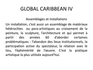 GLOBAL CARIBBEAN IV
Assemblages et installations
Un installation, c’est aussi un assemblage de matériaux
hétéroclites ou para-artistiques au croisement de la
peinture, la sculpture, l’architecture et qui permet à
partir des années 60 d’aborder certaines
problématiques : l’abandon des lieux institutionnels, la
participation active du spectateur, la relation avec le
lieu, l’éphémérité de l’œuvre. C’est la pratique
artistique la plus utilisée aujourd’hui.
 
