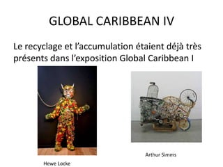 GLOBAL CARIBBEAN IV
Le recyclage et l’accumulation étaient déjà très
présents dans l’exposition Global Caribbean I
Hewe Locke
Arthur Simms
 