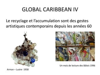 GLOBAL CARIBBEAN IV
Le recyclage et l’accumulation sont des gestes
artistiques contemporains depuis les années 60
Arman – Lustre 1958
Un mois de lecture des Bâlois 1996
 