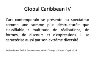 Global Caribbean IV
L’art contemporain se présente au spectateur
comme une somme plus déstructurée que
classifiable : multitude de réalisations, de
formes, de discours et d’expressions. Il se
caractérise aussi par son extrême diversité .
Paul Ardenne- Définir l’art contemporain in Champs culturels n° spécial 23
 