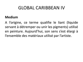 GLOBAL CARIBBEAN IV
Medium
A l’origine, ce terme qualifie le liant (liquide
servant à détremper ou unir les pigments) utilisé
en peinture. Aujourd’hui, son sens s’est élargi à
l’ensemble des matériaux utilisé par l’artiste.
 