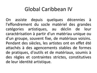 Global Caribbean IV
On assiste depuis quelques décennies à
l'effondrement du socle matériel des grandes
catégories artistiques, au déclin de leur
caractérisation à partir d'un matériau unique ou
d'un groupe, souvent fixe, de matériaux voisins.
Pendant des siècles, les artistes ont en effet été
attachés à des agencements stables de formes
de pratiques, d'outils et de matériaux, soumis à
des règles et contraintes strictes, constitutives
de leur identité artistique.
 