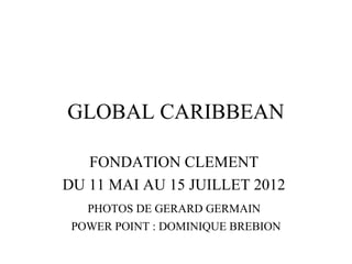 GLOBAL CARIBBEAN
FONDATION CLEMENT
DU 11 MAI AU 15 JUILLET 2012
PHOTOS DE GERARD GERMAIN
POWER POINT : DOMINIQUE BREBION
 