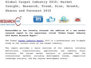 Global Carpet Industry 2015: Market 
Insight, Research, Trend, Size, Growth, 
Shares and Forecast 2015 
ResearchMoz.us   has   recently   released   the   addition   of   a   new   market
research   report   to   its   repository,   titled   “Global   Carpet   Industry
2015 Market Research Report”.
The Global Carpet Industry Report 2015 is a professional and in­depth
study on the current state of the Carpet industry.
The   report   provides   a   basic   overview   of   the   industry   including
definitions,   classifications,   applications   and   industry   chain
structure.   The   Carpet   market   analysis   is   provided   for   the
international   markets   including   development   trends,   competitive
landscape analysis, and key regions development status.
 