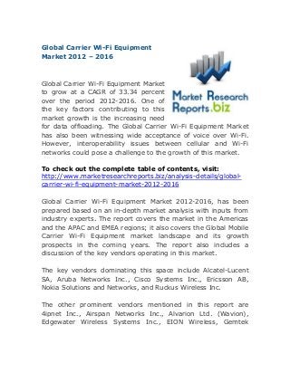Global Carrier Wi-Fi Equipment
Market 2012 – 2016

Global Carrier Wi-Fi Equipment Market
to grow at a CAGR of 33.34 percent
over the period 2012-2016. One of
the key factors contributing to this
market growth is the increasing need
for data offloading. The Global Carrier Wi-Fi Equipment Market
has also been witnessing wide acceptance of voice over Wi-Fi.
However, interoperability issues between cellular and Wi-Fi
networks could pose a challenge to the growth of this market.
To check out the complete table of contents, visit:
http://www.marketresearchreports.biz/analysis-details/globalcarrier-wi-fi-equipment-market-2012-2016
Global Carrier Wi-Fi Equipment Market 2012-2016, has been
prepared based on an in-depth market analysis with inputs from
industry experts. The report covers the market in the Americas
and the APAC and EMEA regions; it also covers the Global Mobile
Carrier Wi-Fi Equipment market landscape and its growth
prospects in the coming years. The report also includes a
discussion of the key vendors operating in this market.
The key vendors dominating this space include Alcatel-Lucent
SA, Aruba Networks Inc., Cisco Systems Inc., Ericsson AB,
Nokia Solutions and Networks, and Ruckus Wireless Inc.
The other prominent vendors mentioned in this report are
4ipnet Inc., Airspan Networks Inc., Alvarion Ltd. (Wavion),
Edgewater Wireless Systems Inc., EION Wireless, Gemtek

 