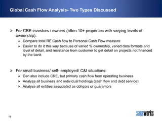 Global Cash Flow Analysis- Two Types Discussed

 For CRE investors / owners (often 10+ properties with varying levels of
ownership):
 Compare total RE Cash flow to Personal Cash Flow measure
 Easier to do it this way because of varied % ownership, varied data formats and
level of detail, and resistance from customer to get detail on projects not financed
by the bank

 For small business/ self- employed/ C&I situations:
 Can also include CRE, but primary cash flow from operating business
 Analyze all business and individual holdings (cash flow and debt service)
 Analyze all entities associated as obligors or guarantors

19

 