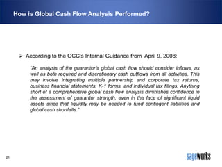 How is Global Cash Flow Analysis Performed?

 According to the OCC’s Internal Guidance from April 9, 2008:
“An analysis of the guarantor’s global cash flow should consider inflows, as
well as both required and discretionary cash outflows from all activities. This
may involve integrating multiple partnership and corporate tax returns,
business financial statements, K-1 forms, and individual tax filings. Anything
short of a comprehensive global cash flow analysis diminishes confidence in
the assessment of guarantor strength, even in the face of significant liquid
assets since that liquidity may be needed to fund contingent liabilities and
global cash shortfalls.”

21

 