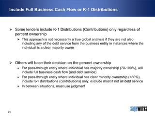 Include Full Business Cash Flow or K-1 Distributions

 Some lenders include K-1 Distributions (Contributions) only regardless of
percent ownership
 This approach is not necessarily a true global analysis if they are not also
including any of the debt service from the business entity in instances where the
individual is a clear majority owner

 Others will base their decision on the percent ownership
 For pass-through entity where individual has majority ownership (70-100%), will
include full business cash flow (and debt service)
 For pass-through entity where individual has clear minority ownership (<30%),
include K-1 distributions (contributions) only; exclude most if not all debt service
 In between situations, must use judgment

24

 