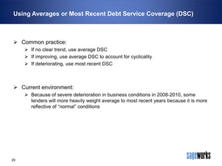 Using Averages or Most Recent Debt Service Coverage (DSC)

 Common practice:
 If no clear trend, use average DSC
 If improving, use average DSC to account for cyclicality
 If deteriorating, use most recent DSC

 Current environment:
 Because of severe deterioration in business conditions in 2008-2010, some
lenders will more heavily weight average to most recent years because it is more
reflective of “normal” conditions

29

 